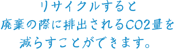 リサイクルすると廃棄の際に排出されるCO2量を減らすことができます。