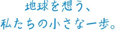 地球を想う、私たちの小さな一歩。